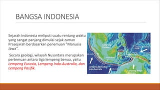 BANGSA INDONESIA
Sejarah Indonesia meliputi suatu rentang waktu
yang sangat panjang dimulai sejak zaman
Prasejarah berdasarkan penemuan ”Manusia
Jawa”.
Secara geologi, wilayah Nusantara merupakan
pertemuan antara tiga lempeng benua, yaitu
Lempeng Eurasia, Lempeng Indo-Australia, dan
Lempeng Pasifik.
 