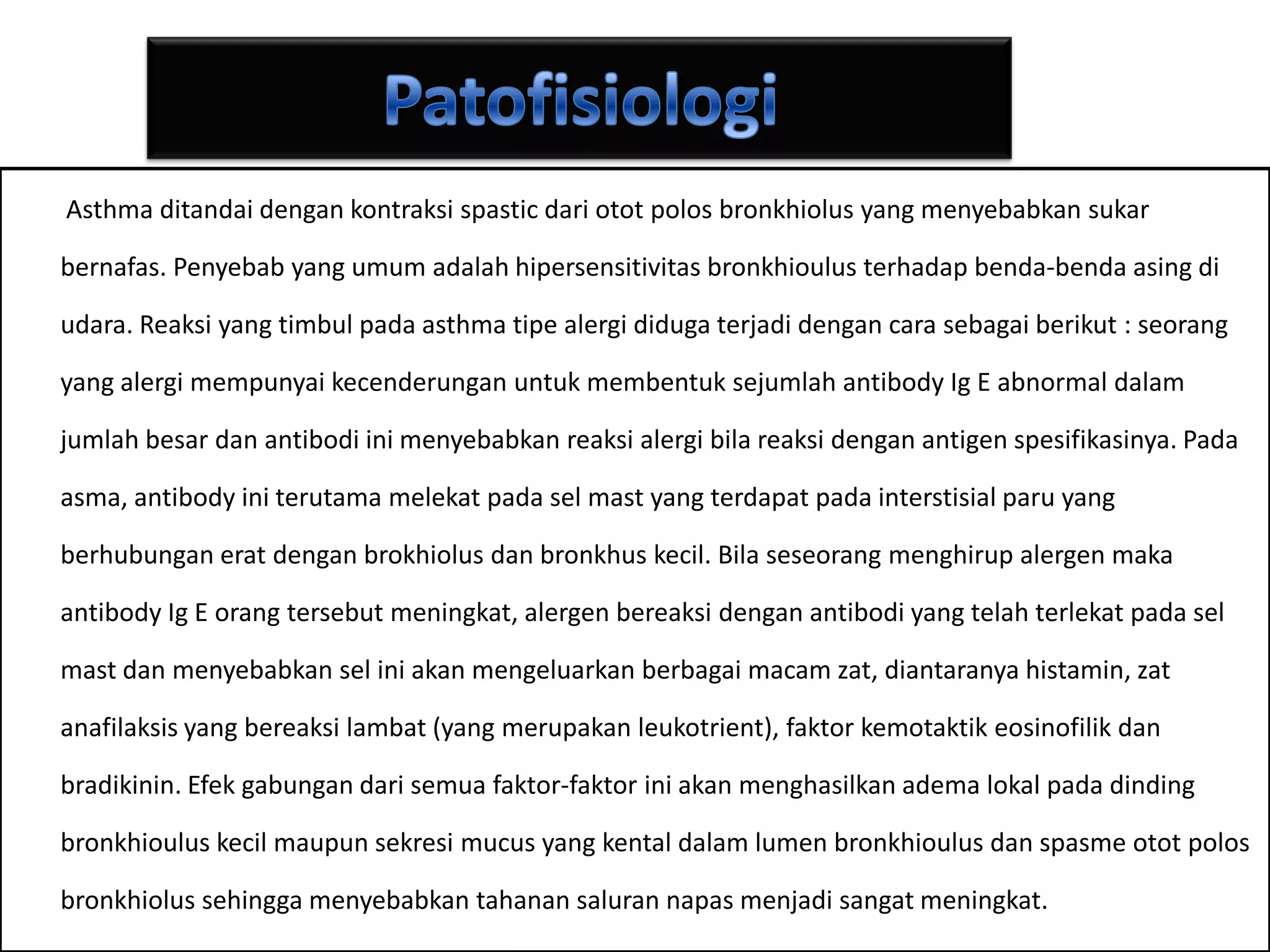 PatofisiologiAsthma ditandaidengankontraksi spastic dariototpolosbronkhiolus yang menyebabkansukarbernafas. Penyebab yang umumadalahhipersensitivitasbronkhioulusterhadapbenda-bendaasingdiudara. Reaksi yang timbulpada asthma tipealergididugaterjadidengancarasebagaiberikut : seorang yang alergimempunyaikecenderunganuntukmembentuksejumlah antibody Ig E abnormal dalamjumlahbesardanantibodiinimenyebabkanreaksialergibilareaksidenganantigen spesifikasinya. Padaasma, antibody initerutamamelekatpadasel mast yang terdapatpadainterstisialparu yang berhubunganeratdenganbrokhiolusdanbronkhuskecil. Bilaseseorangmenghirupalergenmaka antibody Ig E orangtersebutmeningkat, alergenbereaksidenganantibodi yang telahterlekatpadasel mast danmenyebabkanseliniakanmengeluarkanberbagaimacamzat, diantaranyahistamin, zatanafilaksis yang bereaksilambat (yang merupakanleukotrient), faktorkemotaktikeosinofilikdanbradikinin. Efekgabungandarisemuafaktor-faktoriniakanmenghasilkanademalokalpadadindingbronkhiouluskecilmaupunsekresi mucus yang kentaldalam lumen bronkhioulusdanspasmeototpolosbronkhiolussehinggamenyebabkantahanansalurannapasmenjadisangatmeningkat.