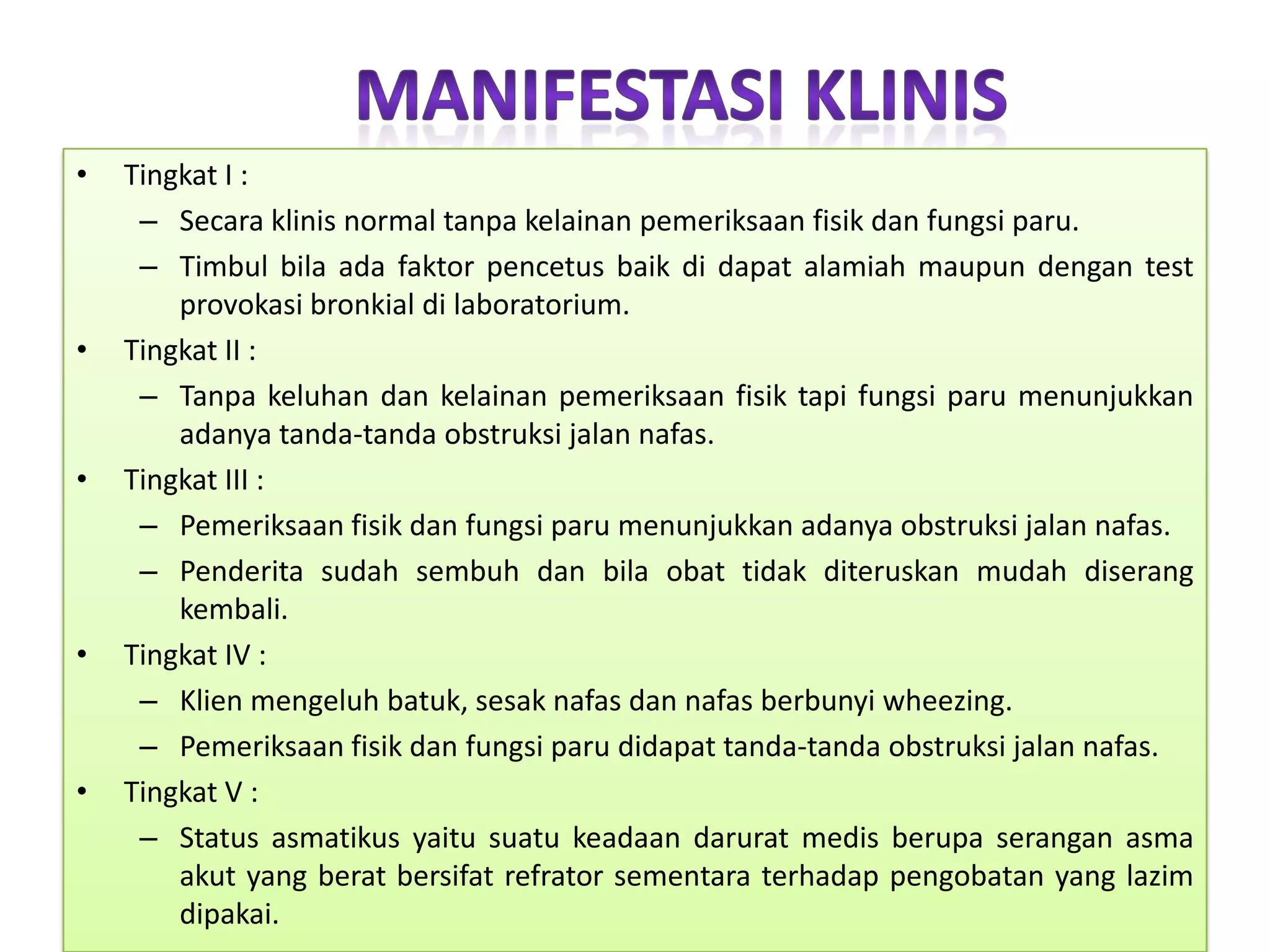 ManifestasiKlinisTingkat I :Secaraklinis normal tanpakelainanpemeriksaanfisikdanfungsiparu.Timbulbilaadafaktorpencetusbaikdidapatalamiahmaupundengan test provokasibronkialdilaboratorium.Tingkat II :Tanpakeluhandankelainanpemeriksaanfisiktapifungsiparumenunjukkanadanyatanda-tandaobstruksijalannafas.Tingkat III :Pemeriksaanfisikdanfungsiparumenunjukkanadanyaobstruksijalannafas.Penderitasudahsembuhdanbilaobattidakditeruskanmudahdiserangkembali.Tingkat IV :Klienmengeluhbatuk, sesaknafasdannafasberbunyi wheezing.Pemeriksaanfisikdanfungsiparudidapattanda-tandaobstruksijalannafas.Tingkat V :Status asmatikusyaitusuatukeadaandaruratmedisberupaseranganasmaakut yang beratbersifatrefratorsementaraterhadappengobatan yang lazimdipakai.