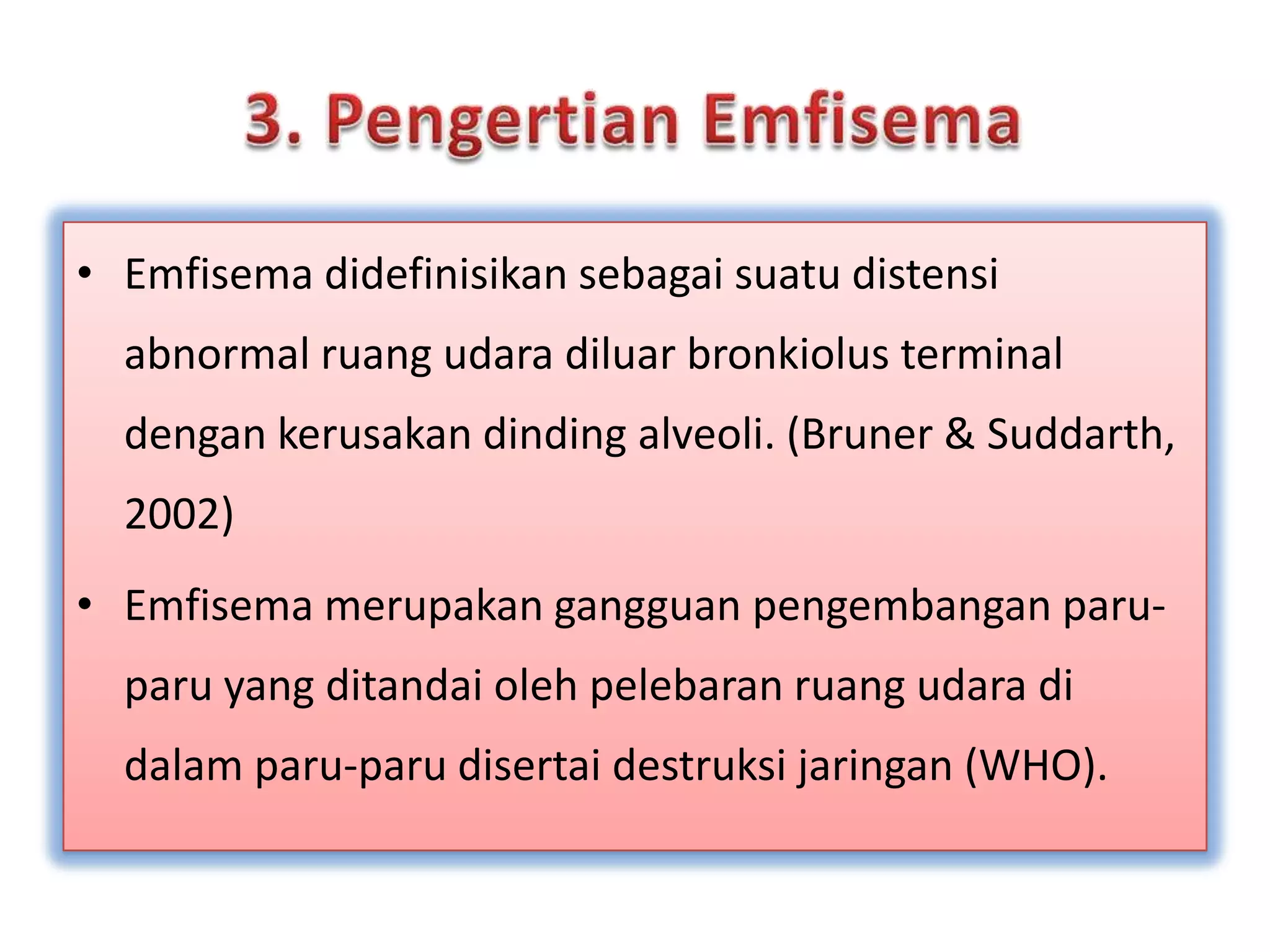 3. PengertianEmfisemaEmfisemadidefinisikansebagaisuatudistensi abnormal ruangudaradiluarbronkiolus terminal dengankerusakandinding alveoli. (Bruner & Suddarth, 2002)Emfisemamerupakangangguanpengembanganparu-paru yang ditandaiolehpelebaranruangudaradidalamparu-parudisertaidestruksijaringan (WHO).