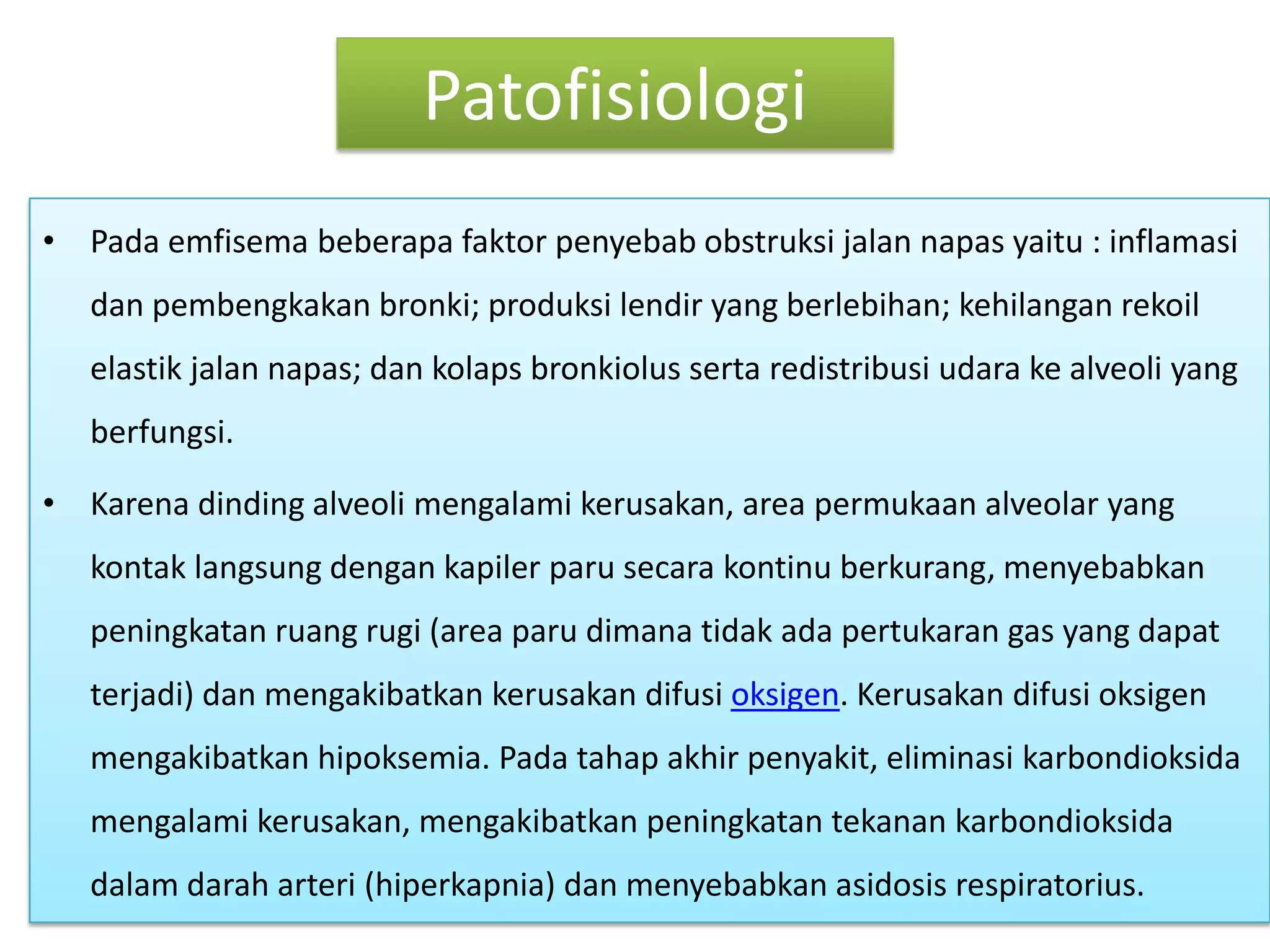 PatofisiologiPadaemfisemabeberapafaktorpenyebabobstruksijalannapasyaitu : inflamasidanpembengkakanbronki; produksilendir yang berlebihan; kehilanganrekoilelastikjalannapas; dankolapsbronkiolussertaredistribusiudarake alveoli yang berfungsi.Karenadinding alveoli mengalamikerusakan, area permukaan alveolar yang kontaklangsungdengankapilerparusecarakontinuberkurang, menyebabkanpeningkatanruangrugi (area parudimanatidakadapertukaran gas yang dapatterjadi) danmengakibatkankerusakandifusioksigen. Kerusakandifusioksigenmengakibatkanhipoksemia. Padatahapakhirpenyakit, eliminasikarbondioksidamengalamikerusakan, mengakibatkanpeningkatantekanankarbondioksidadalamdaraharteri (hiperkapnia) danmenyebabkanasidosisrespiratorius.