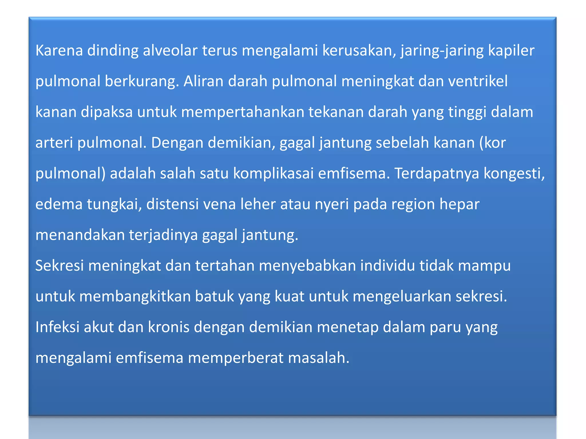 Karenadinding alveolar terusmengalamikerusakan, jaring-jaringkapilerpulmonalberkurang. Alirandarahpulmonalmeningkatdanventrikelkanandipaksauntukmempertahankantekanandarah yang tinggidalamarteripulmonal. Dengandemikian, gagaljantungsebelahkanan (korpulmonal) adalahsalahsatukomplikasaiemfisema. Terdapatnyakongesti, edema tungkai, distensi vena leherataunyeripada region heparmenandakanterjadinyagagaljantung.Sekresimeningkatdantertahanmenyebabkanindividutidakmampuuntukmembangkitkanbatuk yang kuatuntukmengeluarkansekresi. Infeksiakutdankronisdengandemikianmenetapdalamparu yang mengalamiemfisemamemperberatmasalah.