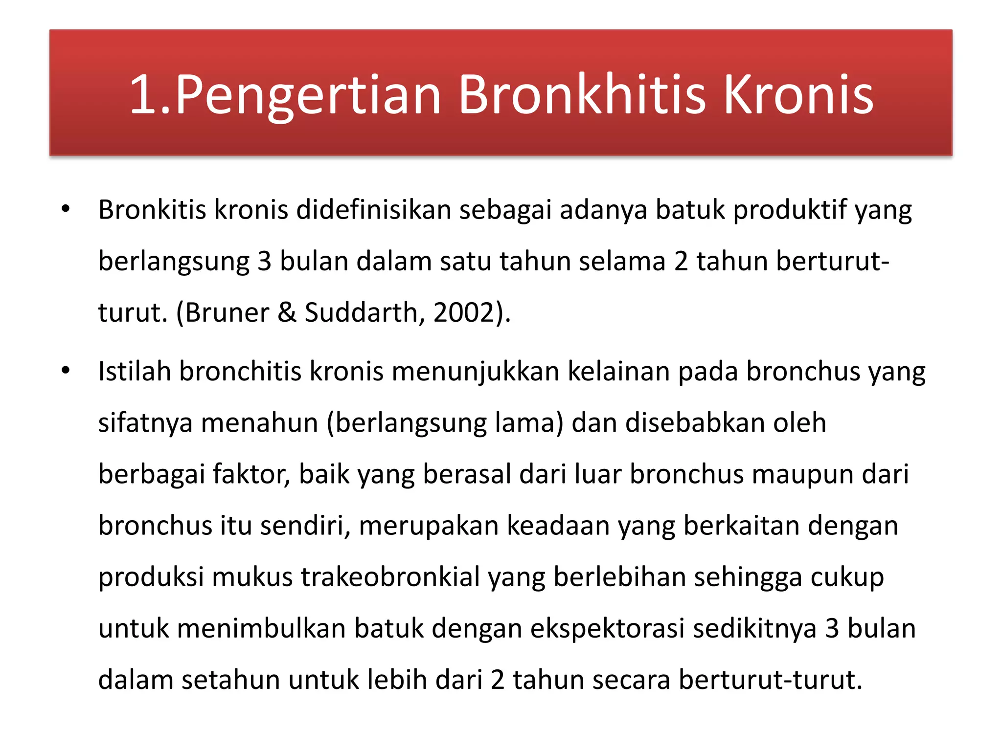 1.Pengertian BronkhitisKronisBronkitiskronisdidefinisikansebagaiadanyabatukproduktif yang berlangsung 3 bulandalamsatutahunselama 2 tahunberturut-turut. (Bruner & Suddarth, 2002).Istilah bronchitis kronismenunjukkankelainanpada bronchus yang sifatnyamenahun (berlangsung lama) dandisebabkanolehberbagaifaktor, baik yang berasaldariluar bronchus maupundari bronchus itusendiri, merupakankeadaan yang berkaitandenganproduksimukustrakeobronkial yang berlebihansehinggacukupuntukmenimbulkanbatukdenganekspektorasisedikitnya 3 bulandalamsetahununtuklebihdari 2 tahunsecaraberturut-turut.