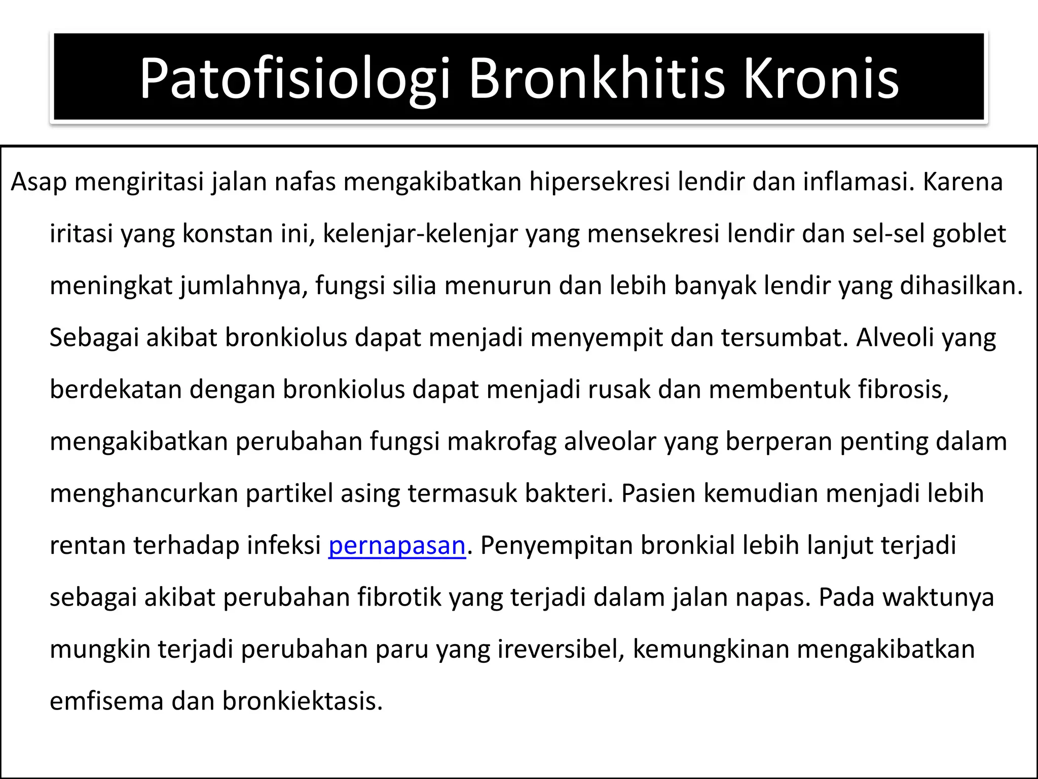 PatofisiologiBronkhitisKronisAsapmengiritasijalannafasmengakibatkanhipersekresilendirdaninflamasi. Karenairitasi yang konstanini, kelenjar-kelenjar yang mensekresilendirdansel-sel goblet meningkatjumlahnya, fungsisiliamenurundanlebihbanyaklendir yang dihasilkan. Sebagaiakibatbronkiolusdapatmenjadimenyempitdantersumbat. Alveoli yang berdekatandenganbronkiolusdapatmenjadirusakdanmembentuk fibrosis, mengakibatkanperubahanfungsimakrofag alveolar yang berperanpentingdalammenghancurkanpartikelasingtermasukbakteri. Pasienkemudianmenjadilebihrentanterhadapinfeksipernapasan. Penyempitanbronkiallebihlanjutterjadisebagaiakibatperubahanfibrotik yang terjadidalamjalannapas. Padawaktunyamungkinterjadiperubahanparu yang ireversibel, kemungkinanmengakibatkanemfisemadanbronkiektasis.