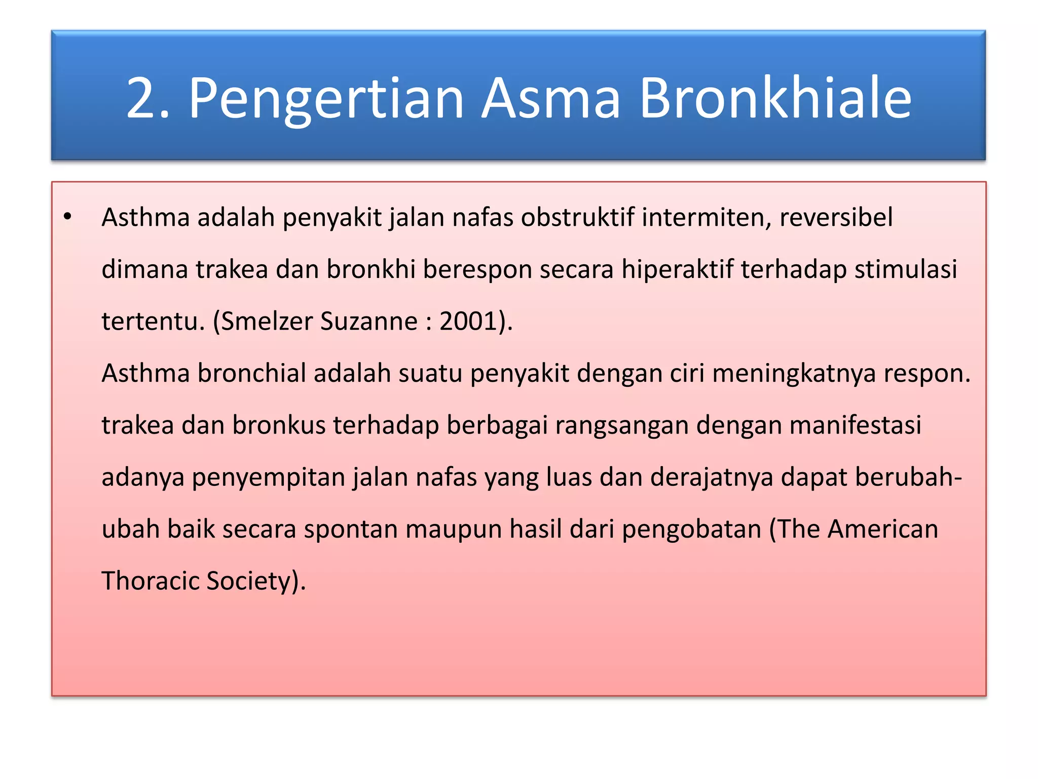 2. PengertianAsmaBronkhialeAsthma adalahpenyakitjalannafasobstruktifintermiten, reversibeldimanatrakeadanbronkhiberesponsecarahiperaktifterhadapstimulasitertentu. (Smelzer Suzanne : 2001).Asthma bronchial adalahsuatupenyakitdengancirimeningkatnyarespon.trakeadanbronkusterhadapberbagairangsangandenganmanifestasiadanyapenyempitanjalannafas yang luasdanderajatnyadapatberubah-ubahbaiksecaraspontanmaupunhasildaripengobatan (The American Thoracic Society).