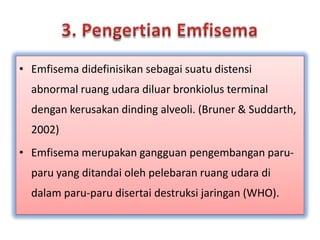 3. PengertianEmfisemaEmfisemadidefinisikansebagaisuatudistensi abnormal ruangudaradiluarbronkiolus terminal dengankerusakandinding alveoli. (Bruner & Suddarth, 2002)Emfisemamerupakangangguanpengembanganparu-paru yang ditandaiolehpelebaranruangudaradidalamparu-parudisertaidestruksijaringan (WHO).