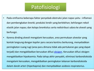 PatofisiologiPadaemfisemabeberapafaktorpenyebabobstruksijalannapasyaitu : inflamasidanpembengkakanbronki; produksilendir yang berlebihan; kehilanganrekoilelastikjalannapas; dankolapsbronkiolussertaredistribusiudarake alveoli yang berfungsi.Karenadinding alveoli mengalamikerusakan, area permukaan alveolar yang kontaklangsungdengankapilerparusecarakontinuberkurang, menyebabkanpeningkatanruangrugi (area parudimanatidakadapertukaran gas yang dapatterjadi) danmengakibatkankerusakandifusioksigen. Kerusakandifusioksigenmengakibatkanhipoksemia. Padatahapakhirpenyakit, eliminasikarbondioksidamengalamikerusakan, mengakibatkanpeningkatantekanankarbondioksidadalamdaraharteri (hiperkapnia) danmenyebabkanasidosisrespiratorius.