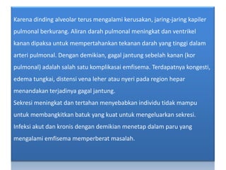 Karenadinding alveolar terusmengalamikerusakan, jaring-jaringkapilerpulmonalberkurang. Alirandarahpulmonalmeningkatdanventrikelkanandipaksauntukmempertahankantekanandarah yang tinggidalamarteripulmonal. Dengandemikian, gagaljantungsebelahkanan (korpulmonal) adalahsalahsatukomplikasaiemfisema. Terdapatnyakongesti, edema tungkai, distensi vena leherataunyeripada region heparmenandakanterjadinyagagaljantung.Sekresimeningkatdantertahanmenyebabkanindividutidakmampuuntukmembangkitkanbatuk yang kuatuntukmengeluarkansekresi. Infeksiakutdankronisdengandemikianmenetapdalamparu yang mengalamiemfisemamemperberatmasalah.