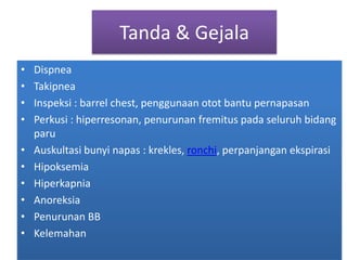 Tanda & GejalaDispneaTakipneaInspeksi : barrel chest, penggunaanotot bantu pernapasanPerkusi : hiperresonan, penurunanfremituspadaseluruhbidangparuAuskultasibunyinapas : krekles, ronchi, perpanjanganekspirasiHipoksemiaHiperkapniaAnoreksiaPenurunan BBKelemahan