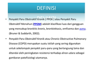 DEFINISIPenyakitParuObstruktifKronik ( PPOK ) atauPenyakitParuObstruktifMenahun (PPOM) adalahklasifikasiluasdarigangguan yang mencakupbronkitiskronis, bronkiektasis, emfisemadanasma. (Bruner & Suddarth, 2002).PenyakitParuObstruktifKronikatau Chronic Obstructive Pulmonary Disease (COPD) merupakansuatuistilah yang seringdigunakanuntuksekelompokpenyakitparu-paru yang berlangsung lama danditandaiolehpeningkatanresistensiterhadapaliranudarasebagaigambaranpatofisiologiutamanya.