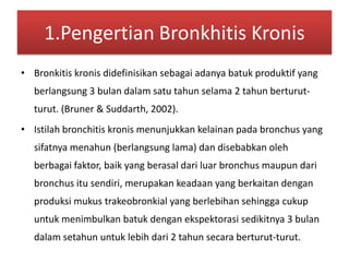 1.Pengertian BronkhitisKronisBronkitiskronisdidefinisikansebagaiadanyabatukproduktif yang berlangsung 3 bulandalamsatutahunselama 2 tahunberturut-turut. (Bruner & Suddarth, 2002).Istilah bronchitis kronismenunjukkankelainanpada bronchus yang sifatnyamenahun (berlangsung lama) dandisebabkanolehberbagaifaktor, baik yang berasaldariluar bronchus maupundari bronchus itusendiri, merupakankeadaan yang berkaitandenganproduksimukustrakeobronkial yang berlebihansehinggacukupuntukmenimbulkanbatukdenganekspektorasisedikitnya 3 bulandalamsetahununtuklebihdari 2 tahunsecaraberturut-turut.