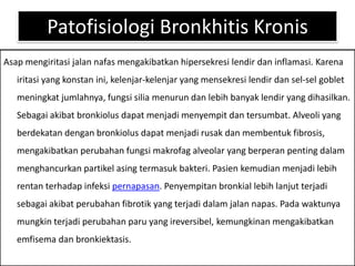 PatofisiologiBronkhitisKronisAsapmengiritasijalannafasmengakibatkanhipersekresilendirdaninflamasi. Karenairitasi yang konstanini, kelenjar-kelenjar yang mensekresilendirdansel-sel goblet meningkatjumlahnya, fungsisiliamenurundanlebihbanyaklendir yang dihasilkan. Sebagaiakibatbronkiolusdapatmenjadimenyempitdantersumbat. Alveoli yang berdekatandenganbronkiolusdapatmenjadirusakdanmembentuk fibrosis, mengakibatkanperubahanfungsimakrofag alveolar yang berperanpentingdalammenghancurkanpartikelasingtermasukbakteri. Pasienkemudianmenjadilebihrentanterhadapinfeksipernapasan. Penyempitanbronkiallebihlanjutterjadisebagaiakibatperubahanfibrotik yang terjadidalamjalannapas. Padawaktunyamungkinterjadiperubahanparu yang ireversibel, kemungkinanmengakibatkanemfisemadanbronkiektasis.