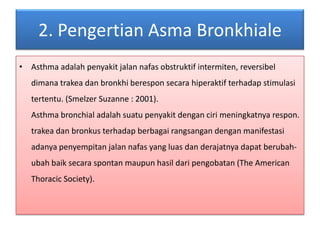 2. PengertianAsmaBronkhialeAsthma adalahpenyakitjalannafasobstruktifintermiten, reversibeldimanatrakeadanbronkhiberesponsecarahiperaktifterhadapstimulasitertentu. (Smelzer Suzanne : 2001).Asthma bronchial adalahsuatupenyakitdengancirimeningkatnyarespon.trakeadanbronkusterhadapberbagairangsangandenganmanifestasiadanyapenyempitanjalannafas yang luasdanderajatnyadapatberubah-ubahbaiksecaraspontanmaupunhasildaripengobatan (The American Thoracic Society).