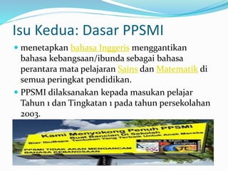Isu Kedua: Dasar PPSMI
 menetapkan bahasa Inggeris menggantikan
bahasa kebangsaan/ibunda sebagai bahasa
perantara mata pelajaran Sains dan Matematik di
semua peringkat pendidikan.
 PPSMI dilaksanakan kepada masukan pelajar
Tahun 1 dan Tingkatan 1 pada tahun persekolahan
2003.
 
