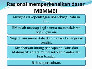 Rasional memperkenalkan dasar
MBMMBI
Menghakis kepentingan BM sebagai bahasa
ilmu.
BM telah mantap bagi semua mata pelajaran
sejak 1970-an.
Negara lain memartabatkan bahasa kebangsaan
sendiri.
Melebarkan jurang pencapaian Sains dan
Matematik antara murid sekolah bandar dan
luar bandar.
Bahasa perpaduan.
 
