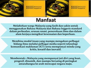 Manfaat
Melahirkan warga Malaysia yang fasih dan yakin untuk
menggunakan Bahasa Malaysia dan Bahasa Inggeris standard
dalam perbualan, urusan rasmi, penerokaan ilmu dan dalam
alam kerjaya mengikut kesesuaian dan keperluan.
Membina modal insan yang mampu mengakses pelbagai
bidang ilmu melalui pelbagai media seperti teknologi
komunikasi maklumat (ICT) serta mempunyai minda yang
kritis, kreatif dan inovatif.
Membentuk 1 Malaysia yang mempunyai jati diri yang kuat,
progesif, dinamik, dan mampu bersaing di peringkat
antarabangsa ke arah mencapai negara maju.
 