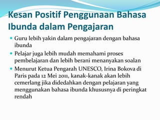 Kesan Positif Penggunaan Bahasa
Ibunda dalam Pengajaran
 Guru lebih yakin dalam pengajaran dengan bahasa
ibunda
 Pelajar juga lebih mudah memahami proses
pembelajaran dan lebih berani menanyakan soalan
 Menurut Ketua Pengarah UNESCO, Irina Bokova di
Paris pada 12 Mei 2011, kanak-kanak akan lebih
cemerlang jika didedahkan dengan pelajaran yang
menggunakan bahasa ibunda khususnya di peringkat
rendah
 