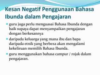Kesan Negatif Penggunaan Bahasa
Ibunda dalam Pengajaran
 guru juga perlu menguasai Bahasa Ibunda dengan
baik supaya dapat menyampaikan pengajaran
dengan berkesannya
 daripada keluarga yang mana ibu dan bapa
daripada etnik yang berbeza akan mengalami
kekeliruan memilih Bahasa Ibunda.
 guru menggunakan bahasa campur / rojak dalam
pengajaran.
 