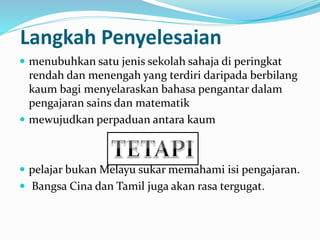 Langkah Penyelesaian
 menubuhkan satu jenis sekolah sahaja di peringkat
rendah dan menengah yang terdiri daripada berbilang
kaum bagi menyelaraskan bahasa pengantar dalam
pengajaran sains dan matematik
 mewujudkan perpaduan antara kaum
 pelajar bukan Melayu sukar memahami isi pengajaran.
 Bangsa Cina dan Tamil juga akan rasa tergugat.
 