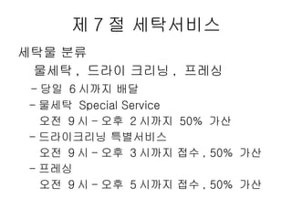 제 7 절 세탁서비스 세탁물 분류 물세탁 ,  드라이 크리닝 ,  프레싱 - 당일  6 시까지 배달  - 물세탁  Special Service  오전  9 시 - 오후  2 시까지  50%  가산 - 드라이크리닝 특별서비스  오전  9 시 - 오후  3 시까지 접수 , 50%  가산 - 프레싱  오전  9 시 - 오후  5 시까지 접수 , 50%  가산  
