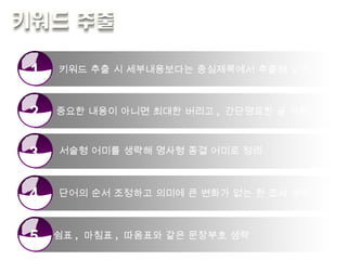 키워드 추출 시 세부내용보다는 중심제목에서 추출해 요약 중요한 내용이 아니면 최대한 버리고 ,  간단명료한 글 사용 서술형 어미를 생략해 명사형 종결 어미로 정리 단어의 순서 조정하고 의미에 큰 변화가 없는 한 조사 생략 쉼표 ,  마침표 ,  따옴표와 같은 문장부호 생략 1 2 3 4 5 