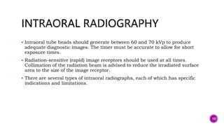  Intraoral tube heads should generate between 60 and 70 kVp to produce
adequate diagnostic images. The timer must be accurate to allow for short
exposure times.
 Radiation-sensitive (rapid) image receptors should be used at all times.
Collimation of the radiation beam is advised to reduce the irradiated surface
area to the size of the image receptor.
 There are several types of intraoral radiographs, each of which has specific
indications and limitations.
10
 