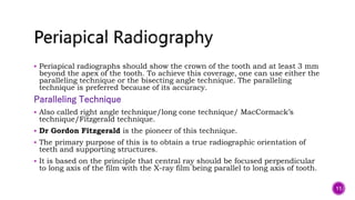  Periapical radiographs should show the crown of the tooth and at least 3 mm
beyond the apex of the tooth. To achieve this coverage, one can use either the
paralleling technique or the bisecting angle technique. The paralleling
technique is preferred because of its accuracy.
Paralleling Technique
 Also called right angle technique/long cone technique/ MacCormack’s
technique/Fitzgerald technique.
 Dr Gordon Fitzgerald is the pioneer of this technique.
 The primary purpose of this is to obtain a true radiographic orientation of
teeth and supporting structures.
 It is based on the principle that central ray should be focused perpendicular
to long axis of the film with the X-ray film being parallel to long axis of tooth.
11
 