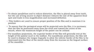 To obtain parallelism and to reduce distortion, the film is placed away from tooth,
but the use of long source to object distance reduces the size of the apparent focal
spot and leads to less magnification and increased definition
 Film holders are used to ensure proper position of the film and to maintain it in
position
 To assure that the periapical areas will be projected onto the film, it is necessary
that the film be positioned away from the teeth and toward the center of the
mouth, where the maximum height of the palate can be utilized
 For maxillary projections, the superior border of the film will generally rest at the
height of the palatal vault in the midline. For mandibular projections, the film will
be used to displace the tongue lingually to allow the inferior border of the film to be
depressed into the floor of the mouth away from the mucosa on the lingual surface
of the mandible .
13
 