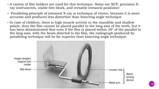  A variety of film holders are used for this technique. Some are XCP, precision X-
ray instruments, stable bite block, and versatile intraoral positioner
 Paralleling principle of intraoral X-ray is technique of choice, because it is more
accurate and produces less distortion than bisecting angle technique
 In case of children, there is high muscle activity in the mandible and shallow
palate, thus the film cannot be placed parallel to the long axis of the teeth, but it
has been demonstrated that even if the film is placed within 20° of the parallel to
the long axis, with the beam directed to the film, the radiograph produced by
paralleling technique will be far superior than bisecting angle technique.
14
 