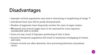  Improper vertical angulations may lead to shortening or lengthening of image ™
 Interdental bone loss will be poorly demonstrated
 Shadow of zygomatic bone frequently overlies the roots of upper molars
 ™
Horizontal and vertical angles have to be assessed for every exposure,
considerable skill is needed
 Cone-cut may result if improper positioning of tube is done
 Incorrect horizontal angulation will result in horizontal overlapping of crowns
and roots
 Crowns of teeth are often distorted, thus preventing detection of proximal
caries.
21
 