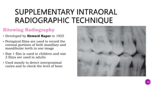 Bitewing Radiography
 Developed by Howard Raper in 1925
 Periapical films are used to record the
coronal portions of both maxillary and
mandibular teeth in one image
 Size 1 film is used in children and size
2 films are used in adults
 Used mostly to detect interproximal
caries and to check the level of bone
22
 