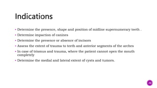  Determine the presence, shape and position of midline supernumerary teeth .
 Determine impaction of canines
 Determine the presence or absence of incisors
 Assess the extent of trauma to teeth and anterior segments of the arches
 In case of trismus and trauma, where the patient cannot open the mouth
completely
 Determine the medial and lateral extent of cysts and tumors.
26
 