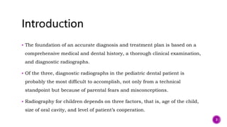  The foundation of an accurate diagnosis and treatment plan is based on a
comprehensive medical and dental history, a thorough clinical examination,
and diagnostic radiographs.
 Of the three, diagnostic radiographs in the pediatric dental patient is
probably the most difficult to accomplish, not only from a technical
standpoint but because of parental fears and misconceptions.
 Radiography for children depends on three factors, that is, age of the child,
size of oral cavity, and level of patient’s cooperation.
3
 