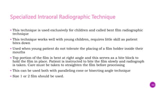 Specialized Intraoral Radiographic Technique
 This technique is used exclusively for children and called bent film radiographic
technique
 This technique works well with young children, requires little skill as patient
bites down
 Used when young patient do not tolerate the placing of a film holder inside their
mouths
 Top portion of the film is bent at right angle and this serves as a bite block to
hold the film in place. Patient is instructed to bite the film slowly and radiograph
is taken. Care must be taken to straighten the film before processing
 This can be used both with paralleling cone or bisecting angle technique
 Size 1 or 2 film should be used.
32
 
