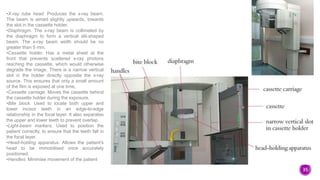 35
•X-ray tube head. Produces the x-ray beam.
The beam is aimed slightly upwards, towards
the slot in the cassette holder.
•Diaphragm. The x-ray beam is collimated by
the diaphragm to form a vertical slit-shaped
beam. The x-ray beam width should be no
greater than 5 mm.
•Cassette holder. Has a metal sheet at the
front that prevents scattered x-ray photons
reaching the cassette, which would otherwise
degrade the image. There is a narrow vertical
slot in the holder directly opposite the x-ray
source. This ensures that only a small amount
of the film is exposed at one time.
•Cassette carriage. Moves the cassette behind
the cassette holder during the exposure.
•Bite block. Used to locate both upper and
lower incisor teeth in an edge-to-edge
relationship in the focal layer. It also separates
the upper and lower teeth to prevent overlap.
•Light-beam markers. Used to position the
patient correctly, to ensure that the teeth fall in
the focal layer.
•Head-holding apparatus. Allows the patient’s
head to be immobilised once accurately
positioned.
•Handles. Minimise movement of the patient
 