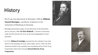  The X-ray was discovered in November 1895 by Wilhelm
Conrad Roentgen, a professor of physics at the
University of Würzburg in Germany.
 Roentgen presented a paper on his discovery in late December,
and in January 1896, Dr Otto Walkhoff , a dentist in Germany,
made the first dental use of an X-ray and radiographed a lower
premolar
 In 1913, William D Coolidge invented the hot cathode X-ray tube
which is the prototype of X-ray tubes today, and in 1923, the first
American dental X-ray machine was manufactured by Victor X-ray
Corporation which later became General Electric X-ray
Corporation. 4
 