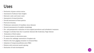  Evaluation of gross carious status
 Assessment of advance bone heights
 Extensive cystic and tumor cases
 Assessment of mixed dentition
 Overall assessment of bone pattern
 Fractures (trauma)
 Preliminary assessment of maxillary sinus diseases
 General assessments of condyles morphology
 Pre- and postoperative evaluation of oral surgical procedures and orthodontic treatment
 Changes in alveolar bone due to systemic diseases like leukemias, Paget disease
 Evaluation of third molars
 To assess lesions in edentulous jaws
 To assess the radiologic assessment of implant site
 Patients who have gagging sensation to intraoral films
 Ankylosis of temporomandibular joint (TMJ)
 Patients with restricted mouth opening
 Evaluation of tooth development
40
 