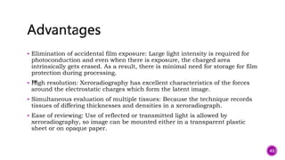  Elimination of accidental film exposure: Large light intensity is required for
photoconduction and even when there is exposure, the charged area
intrinsically gets erased. As a result, there is minimal need for storage for film
protection during processing.
 ™
High resolution: Xeroradiography has excellent characteristics of the forces
around the electrostatic charges which form the latent image.
 Simultaneous evaluation of multiple tissues: Because the technique records
tissues of differing thicknesses and densities in a xeroradiograph.
 Ease of reviewing: Use of reflected or transmitted light is allowed by
xeroradiography, so image can be mounted either in a transparent plastic
sheet or on opaque paper.
43
 