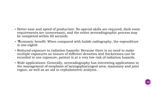  Better ease and speed of production: No special skills are required, dark room
requirements are unnecessary, and the entire xeroradiographic process may
be completed within 60 seconds.
 ™
Economic benefit: When compared with halide radiography, the expenditure
is one-eighth
 Reduced exposure to radiation hazards: Because there is no need to make
multiple exposures as tissues of different densities and thicknesses can be
recorded in one exposure, patient is at a very low risk of radiation hazards.
 Wide applications: Generally, xeroradiography has interesting applications in
the management of neoplasm of laryngopharyngeal area, mammary and joint
region, as well as an aid in cephalometric analysis.
44
 