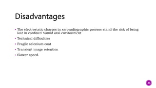  The electrostatic charges in xeroradiographic process stand the risk of being
lost in confined humid oral environment
 Technical difficulties
 Fragile selenium coat
 Transient image retention
 Slower speed.
45
 