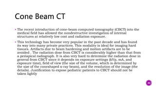  The recent introduction of cone-beam computed tomography (CBCT) into the
medical field has allowed the nondestructive investigation of internal
structures at relatively low cost and radiation exposure.
 This technology has become very popular in the past decade and has found
its way into many private practices. This modality is ideal for imaging hard
tissues. Artifacts due to beam hardening and motion artifacts are to be
avoided . The radiation dose from CBCT is considerably higher than that from
a periapical radiograph. It is also very hard to determine the radiation dose in
general from CBCT since it depends on exposure settings (kVp, mA, and
exposure time), field of view (the size of the volume, which is determined by
the size of the coneshaped x-ray beam), and the resolution of the image (the
details). Justification to expose pediatric patients to CBCT should not be
taken lightly
46
 