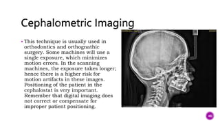  This technique is usually used in
orthodontics and orthognathic
surgery. Some machines will use a
single exposure, which minimizes
motion errors. In the scanning
machines, the exposure takes longer;
hence there is a higher risk for
motion artifacts in these images.
Positioning of the patient in the
cephalostat is very important.
Remember that digital imaging does
not correct or compensate for
improper patient positioning.
48
 