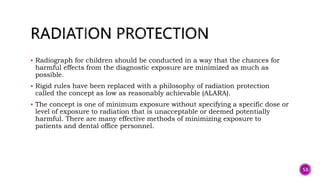  Radiograph for children should be conducted in a way that the chances for
harmful effects from the diagnostic exposure are minimized as much as
possible.
 Rigid rules have been replaced with a philosophy of radiation protection
called the concept as low as reasonably achievable (ALARA).
 The concept is one of minimum exposure without specifying a specific dose or
level of exposure to radiation that is unacceptable or deemed potentially
harmful. There are many effective methods of minimizing exposure to
patients and dental office personnel.
53
 