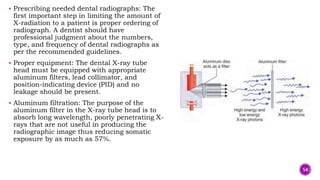  Prescribing needed dental radiographs: The
first important step in limiting the amount of
X-radiation to a patient is proper ordering of
radiograph. A dentist should have
professional judgment about the numbers,
type, and frequency of dental radiographs as
per the recommended guidelines.
 Proper equipment: The dental X-ray tube
head must be equipped with appropriate
aluminum filters, lead collimator, and
position-indicating device (PID) and no
leakage should be present.
 Aluminum filtration: The purpose of the
aluminum filter in the X-ray tube head is to
absorb long wavelength, poorly penetrating X-
rays that are not useful in producing the
radiographic image thus reducing somatic
exposure by as much as 57%.
54
 