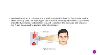  Lead collimation: A collimator is a lead plate with a hole in the middle and is
fitted directly over the opening of the machine housing where the X-ray beam
exits the tube head. Collimation is used to restrict the size and the shape of
the X-ray beam and to reduce patient exposure.
55
 