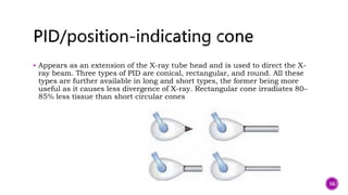  Appears as an extension of the X-ray tube head and is used to direct the X-
ray beam. Three types of PID are conical, rectangular, and round. All these
types are further available in long and short types, the former being more
useful as it causes less divergence of X-ray. Rectangular cone irradiates 80–
85% less tissue than short circular cones
56
 