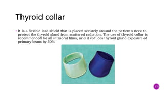  It is a flexible lead shield that is placed securely around the patient’s neck to
protect the thyroid gland from scattered radiation. The use of thyroid collar is
recommended for all intraoral films, and it reduces thyroid gland exposure of
primary beam by 50%
57
 