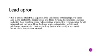  It is a flexible shield that is placed over the patient’s/radiographer’s chest
and lap to protect the reproductive and blood forming tissues from scattered
radiation from reaching these radiosensitive organs. It is recommended for all
intraoral and extraoral films. Reduces scattered radiation to 98% and
minimizes exposure to chest pelvis, long bones, where major portion of
hemopoietic systems are located.
58
 