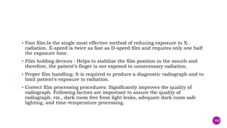  Fast film:Is the single most effective method of reducing exposure to X-
radiation. E-speed is twice as fast as D-speed film and requires only one half
the exposure time.
 Film holding devices : Helps to stabilize the film position in the mouth and
therefore, the patient’s finger is not exposed to unnecessary radiation.
 Proper film handling: It is required to produce a diagnostic radiograph and to
limit patient’s exposure to radiation.
 Correct film processing procedures: Significantly improves the quality of
radiograph. Following factors are important to assure the quality of
radiograph, viz., dark room free from light leaks, adequate dark room safe
lighting, and time–temperature processing.
59
 