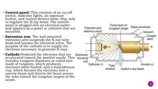  Control panel: This consists of an on/off
switch, indicator lights, an exposure
button, and control devices (time, Kvp, mA)
to regulate the X-ray beam. The control
panel is plugged into an electrical outlet
and appears as a panel or cabinets that are
mounted.
 Extension arm: The wall mounted
extension arm suspends the X-ray tube
head and houses the electrical wires. The
purpose of the cathode is to supply the
electrons necessary to generate X-rays.
 Cathode:Produced the electrons that are
accelerated toward the positive anode. This
includes tungsten filaments or coiled wire
made of tungsten, which produces
electrons when heated, and a molybdenum
cup, which focuses the electrons into a
narrow beam and directs the beam across
the tube toward the tungsten targets of the
anode.
6
 